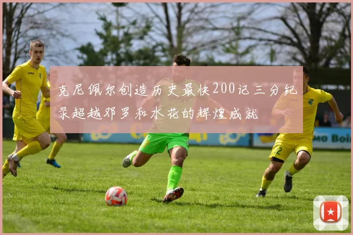 克尼佩尔创造历史最快200记三分纪录超越邓罗和水花的辉煌成就