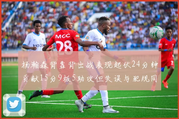 杨瀚森背靠背出战表现起伏24分钟贡献15分9板5助攻但失误与犯规同样引人关注