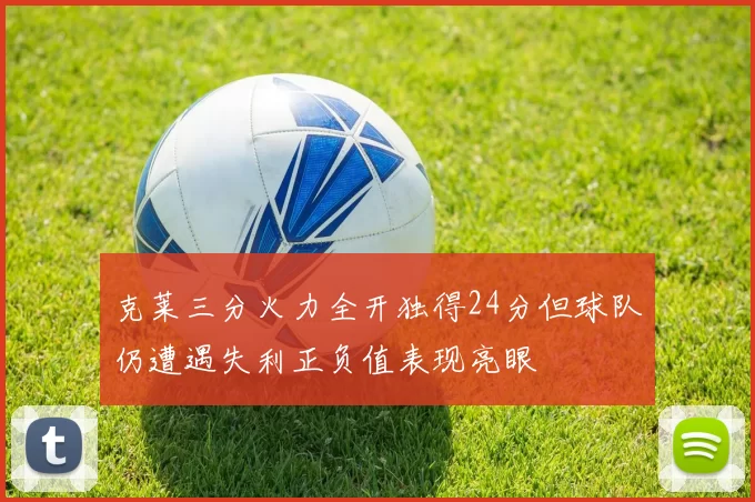 克莱三分火力全开独得24分但球队仍遭遇失利正负值表现亮眼