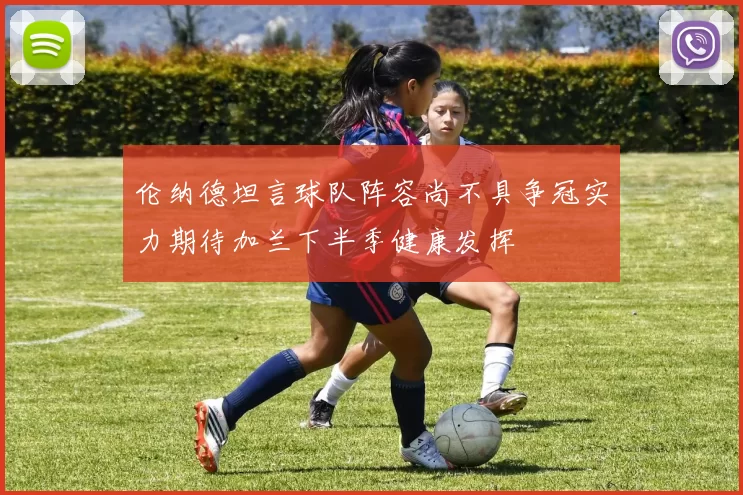 伦纳德坦言球队阵容尚不具争冠实力期待加兰下半季健康发挥