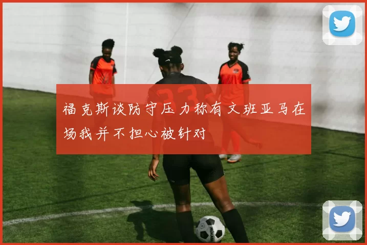 福克斯谈防守压力称有文班亚马在场我并不担心被针对