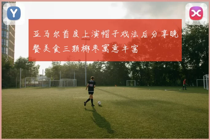 亚马尔首度上演帽子戏法后分享晚餐美食三颗椰枣寓意丰富