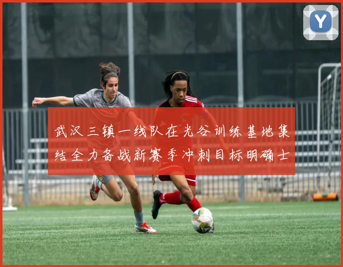 武汉三镇一线队在光谷训练基地集结全力备战新赛季冲刺目标明确士气高涨