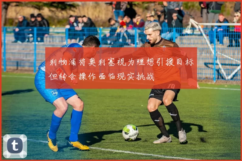 利物浦将奥利塞视为理想引援目标但转会操作面临现实挑战