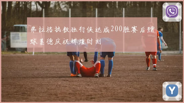 弗拉格执教独行侠达成200胜赛后赠球基德庆祝辉煌时刻