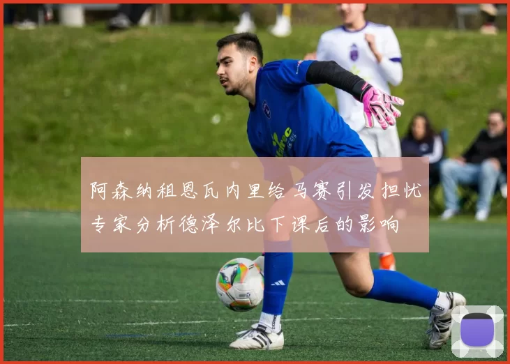 阿森纳租恩瓦内里给马赛引发担忧专家分析德泽尔比下课后的影响