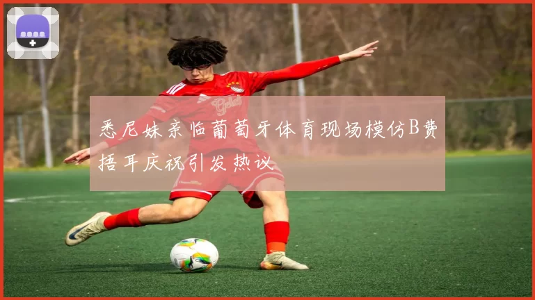 悉尼妹亲临葡萄牙体育现场模仿B费捂耳庆祝引发热议