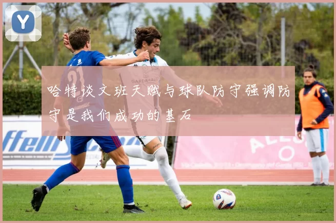 哈特谈文班天赋与球队防守强调防守是我们成功的基石
