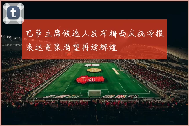 巴萨主席候选人发布梅西庆祝海报表达重聚渴望再续辉煌