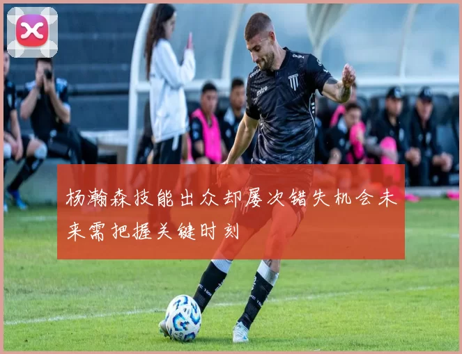 杨瀚森技能出众却屡次错失机会未来需把握关键时刻