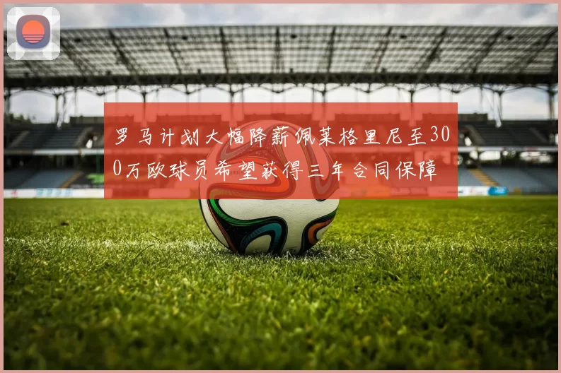罗马计划大幅降薪佩莱格里尼至300万欧球员希望获得三年合同保障