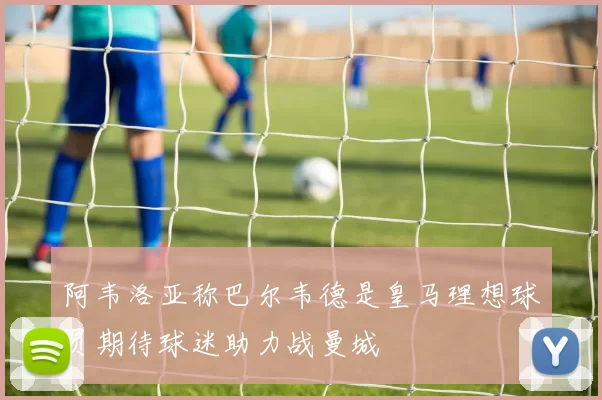 阿韦洛亚称巴尔韦德是皇马理想球员期待球迷助力战曼城