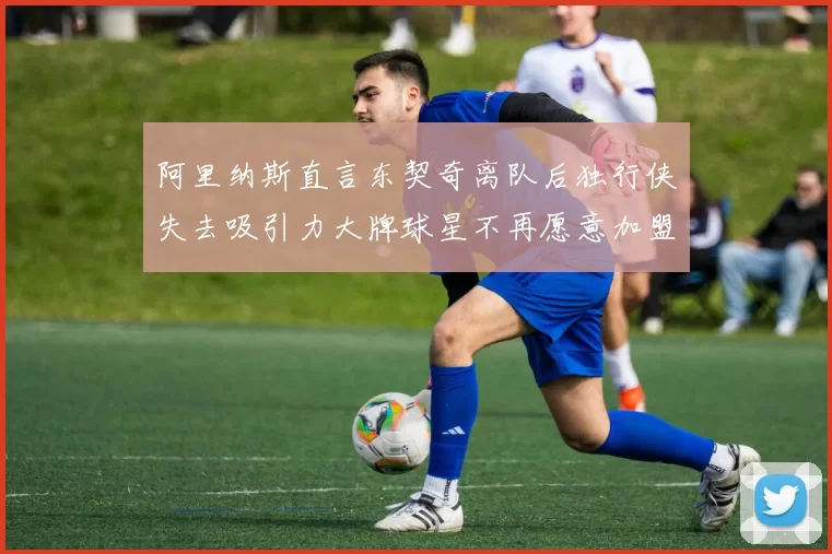 阿里纳斯直言东契奇离队后独行侠失去吸引力大牌球星不再愿意加盟