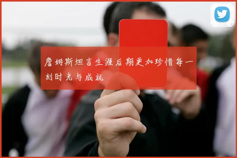 詹姆斯坦言生涯后期更加珍惜每一刻时光与成就