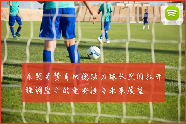 东契奇赞肯纳德助力球队空间拉开强调磨合的重要性与未来展望