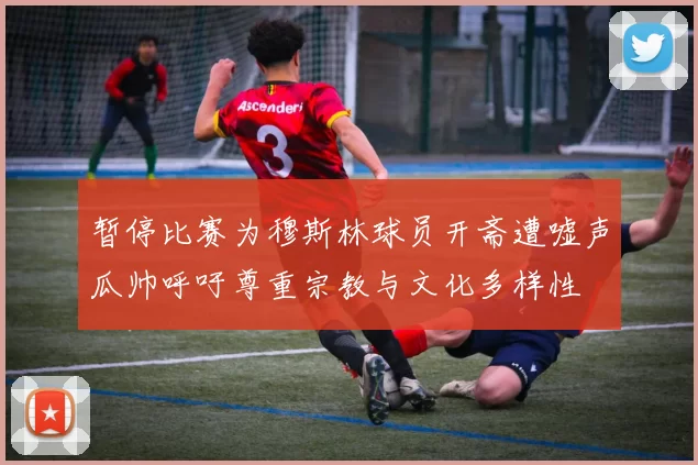 暂停比赛为穆斯林球员开斋遭嘘声瓜帅呼吁尊重宗教与文化多样性